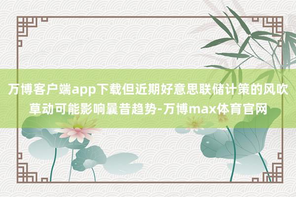 万博客户端app下载但近期好意思联储计策的风吹草动可能影响曩昔趋势-万博max体育官网