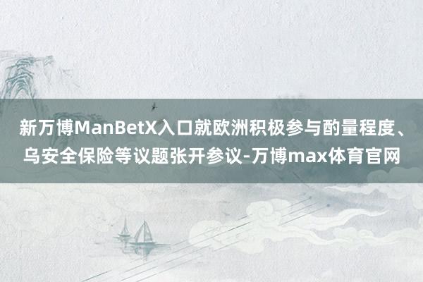 新万博ManBetX入口就欧洲积极参与酌量程度、乌安全保险等议题张开参议-万博max体育官网