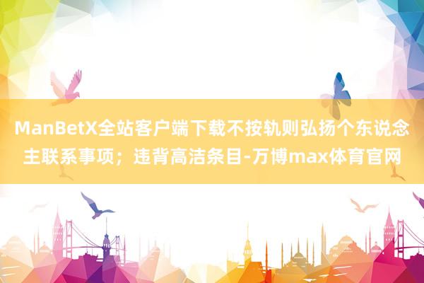 ManBetX全站客户端下载不按轨则弘扬个东说念主联系事项；违背高洁条目-万博max体育官网