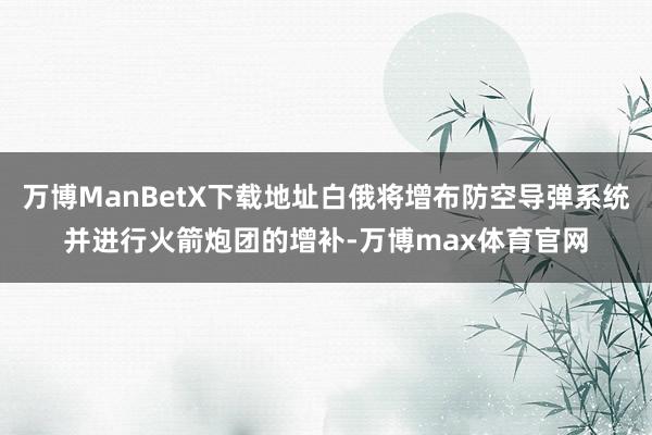万博ManBetX下载地址白俄将增布防空导弹系统并进行火箭炮团的增补-万博max体育官网