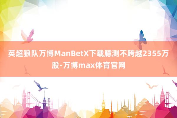英超狼队万博ManBetX下载臆测不跨越2355万股-万博max体育官网