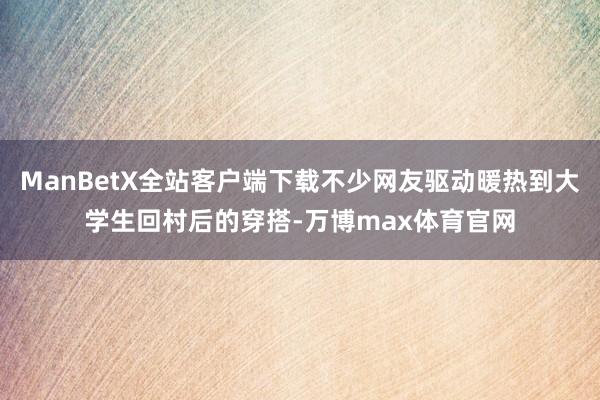 ManBetX全站客户端下载不少网友驱动暖热到大学生回村后的穿搭-万博max体育官网