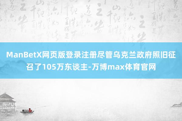 ManBetX网页版登录注册尽管乌克兰政府照旧征召了105万东谈主-万博max体育官网