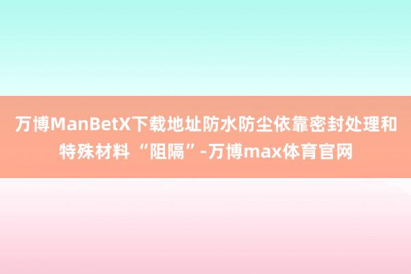 万博ManBetX下载地址防水防尘依靠密封处理和特殊材料 “阻隔”-万博max体育官网