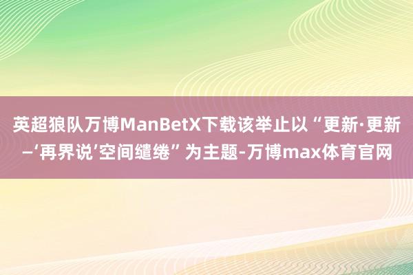 英超狼队万博ManBetX下载该举止以“更新·更新—‘再界说’空间缱绻”为主题-万博max体育官网