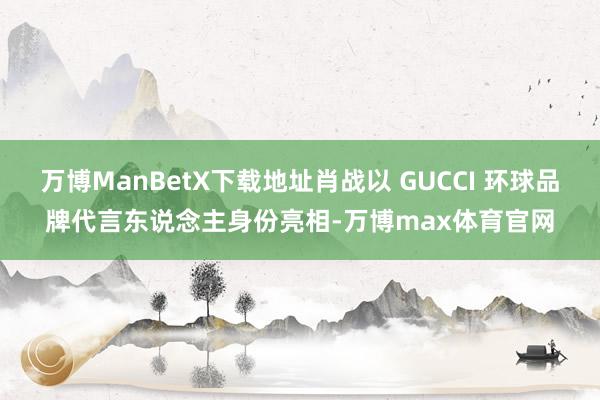 万博ManBetX下载地址肖战以 GUCCI 环球品牌代言东说念主身份亮相-万博max体育官网