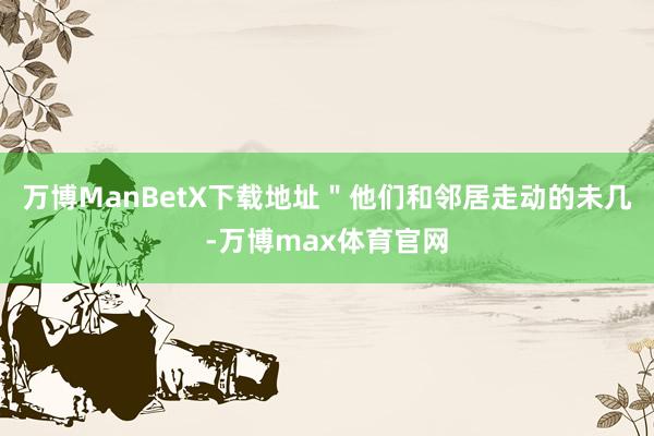 万博ManBetX下载地址＂他们和邻居走动的未几-万博max体育官网