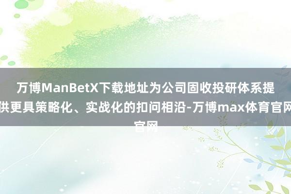 万博ManBetX下载地址为公司固收投研体系提供更具策略化、实战化的扣问相沿-万博max体育官网