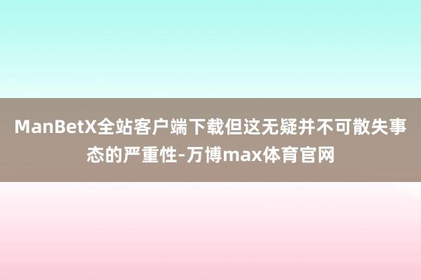 ManBetX全站客户端下载但这无疑并不可散失事态的严重性-万博max体育官网