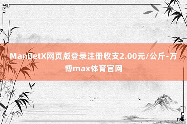 ManBetX网页版登录注册收支2.00元/公斤-万博max体育官网