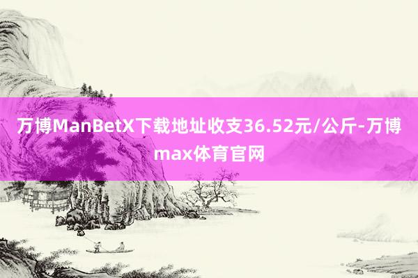 万博ManBetX下载地址收支36.52元/公斤-万博max体育官网