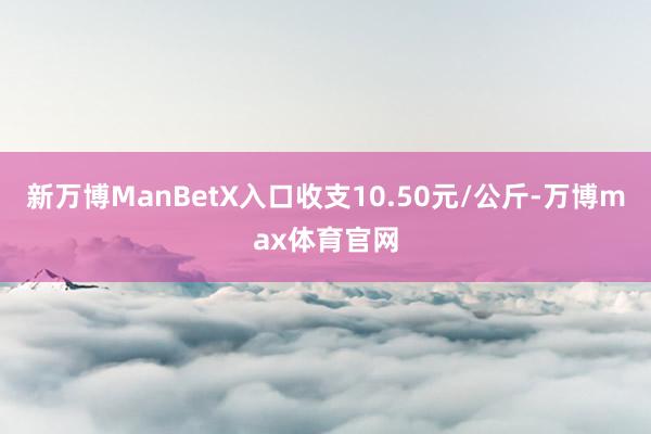 新万博ManBetX入口收支10.50元/公斤-万博max体育官网