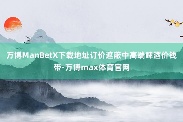 万博ManBetX下载地址订价遮蔽中高端啤酒价钱带-万博max体育官网