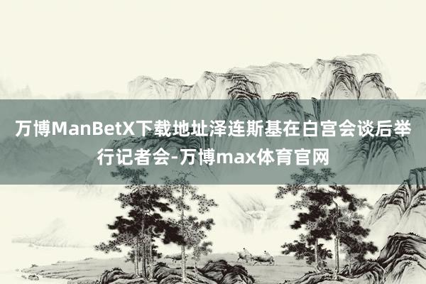万博ManBetX下载地址泽连斯基在白宫会谈后举行记者会-万博max体育官网