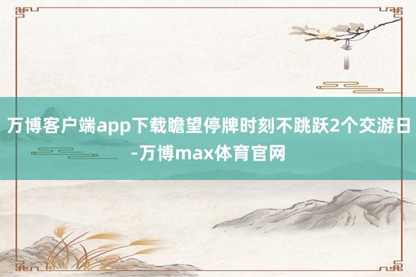 万博客户端app下载瞻望停牌时刻不跳跃2个交游日-万博max体育官网