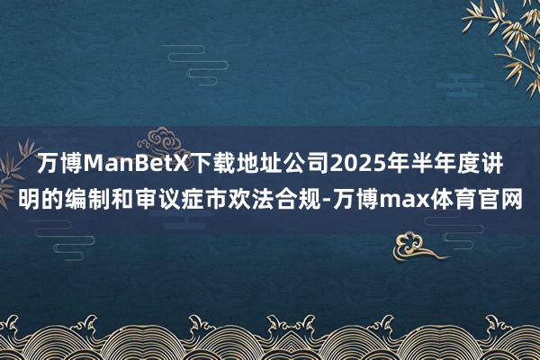 万博ManBetX下载地址公司2025年半年度讲明的编制和审议症市欢法合规-万博max体育官网