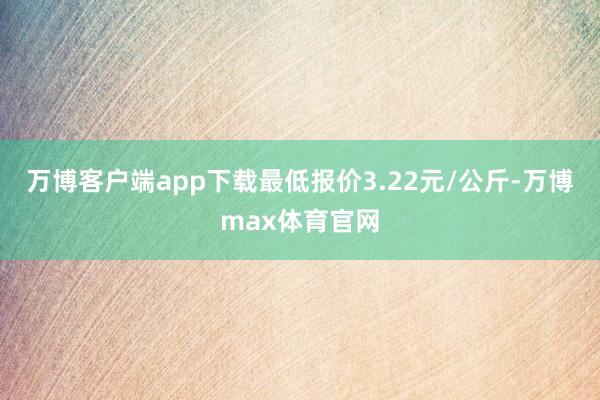 万博客户端app下载最低报价3.22元/公斤-万博max体育官网