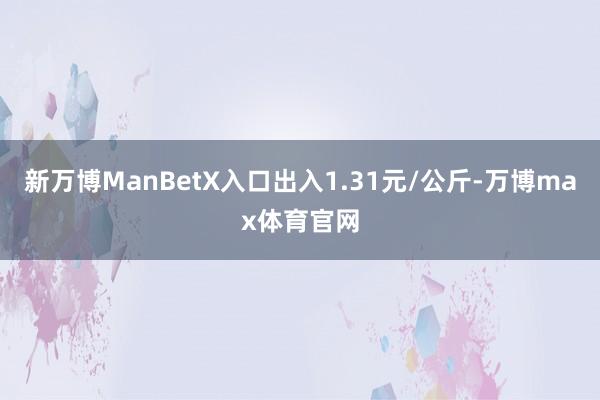 新万博ManBetX入口出入1.31元/公斤-万博max体育官网