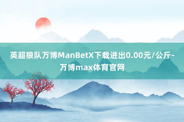 英超狼队万博ManBetX下载进出0.00元/公斤-万博max体育官网