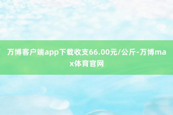 万博客户端app下载收支66.00元/公斤-万博max体育官网