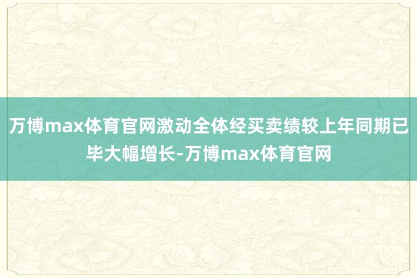 万博max体育官网激动全体经买卖绩较上年同期已毕大幅增长-万博max体育官网