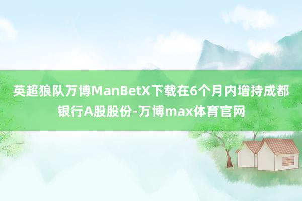 英超狼队万博ManBetX下载在6个月内增持成都银行A股股份-万博max体育官网