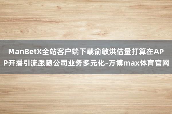 ManBetX全站客户端下载俞敏洪估量打算在APP开播引流跟随公司业务多元化-万博max体育官网