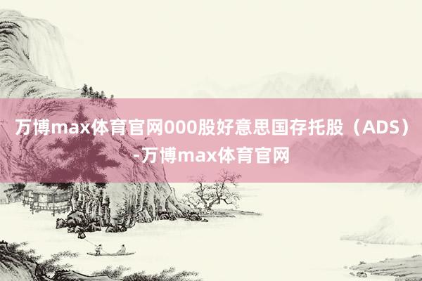 万博max体育官网000股好意思国存托股（ADS）-万博max体育官网