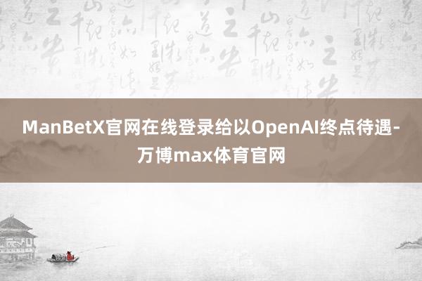 ManBetX官网在线登录给以OpenAI终点待遇-万博max体育官网