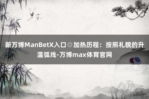新万博ManBetX入口◎加热历程：按照礼貌的升温弧线-万博max体育官网