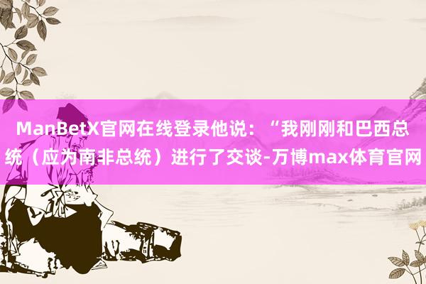 ManBetX官网在线登录他说：“我刚刚和巴西总统（应为南非总统）进行了交谈-万博max体育官网