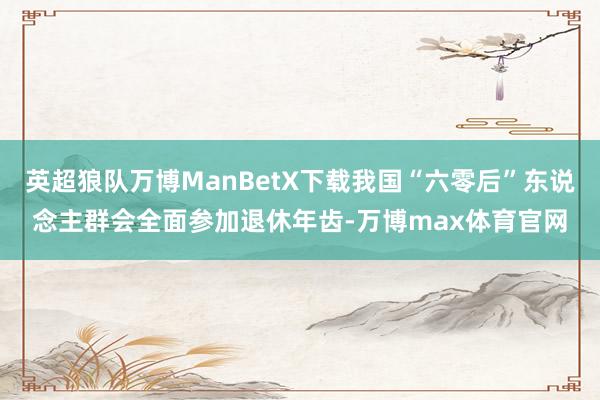 英超狼队万博ManBetX下载我国“六零后”东说念主群会全面参加退休年齿-万博max体育官网