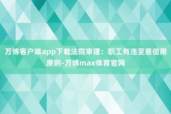 万博客户端app下载法院审理：职工有违至意信用原则-万博max体育官网