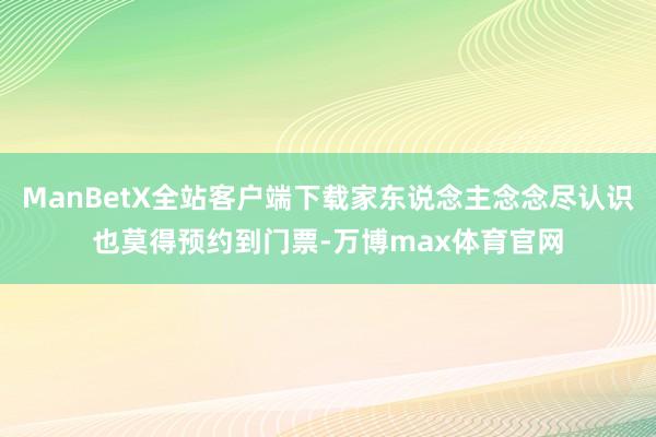 ManBetX全站客户端下载家东说念主念念尽认识也莫得预约到门票-万博max体育官网