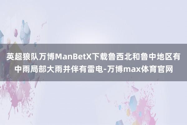 英超狼队万博ManBetX下载鲁西北和鲁中地区有中雨局部大雨并伴有雷电-万博max体育官网