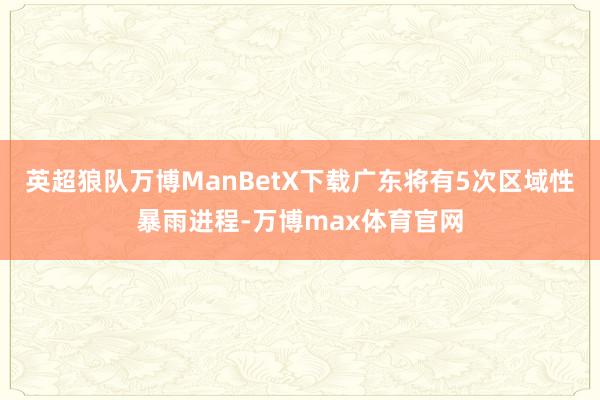 英超狼队万博ManBetX下载广东将有5次区域性暴雨进程-万博max体育官网