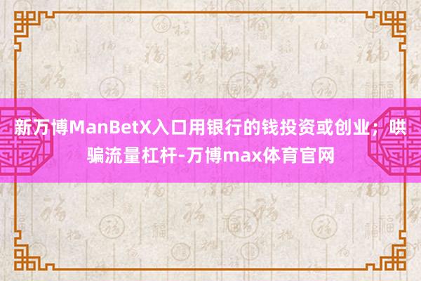 新万博ManBetX入口用银行的钱投资或创业；哄骗流量杠杆-万博max体育官网