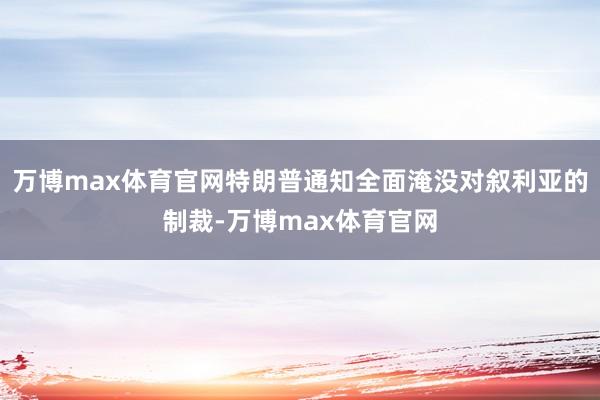 万博max体育官网特朗普通知全面淹没对叙利亚的制裁-万博max体育官网