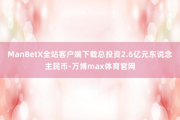ManBetX全站客户端下载总投资2.6亿元东说念主民币-万博max体育官网