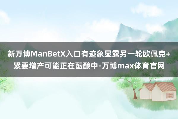 新万博ManBetX入口有迹象显露另一轮欧佩克+紧要增产可能正在酝酿中-万博max体育官网