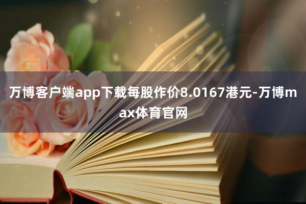 万博客户端app下载每股作价8.0167港元-万博max体育官网