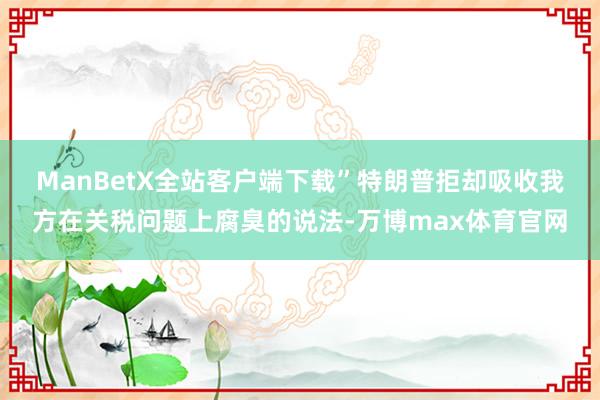 ManBetX全站客户端下载”　　特朗普拒却吸收我方在关税问题上腐臭的说法-万博max体育官网