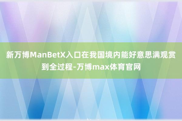新万博ManBetX入口在我国境内能好意思满观赏到全过程-万博max体育官网