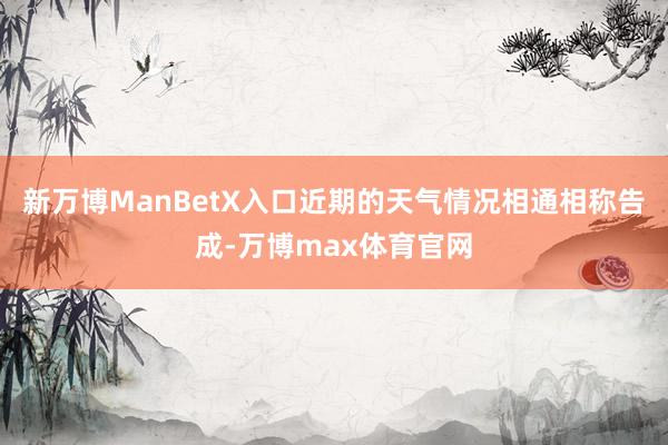 新万博ManBetX入口近期的天气情况相通相称告成-万博max体育官网