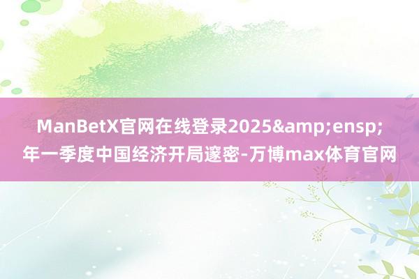 ManBetX官网在线登录2025&ensp;年一季度中国经济开局邃密-万博max体育官网
