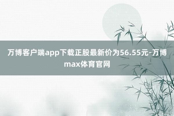 万博客户端app下载正股最新价为56.55元-万博max体育官网