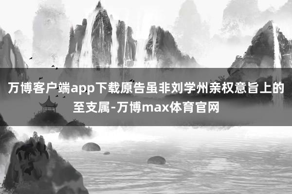 万博客户端app下载原告虽非刘学州亲权意旨上的至支属-万博max体育官网
