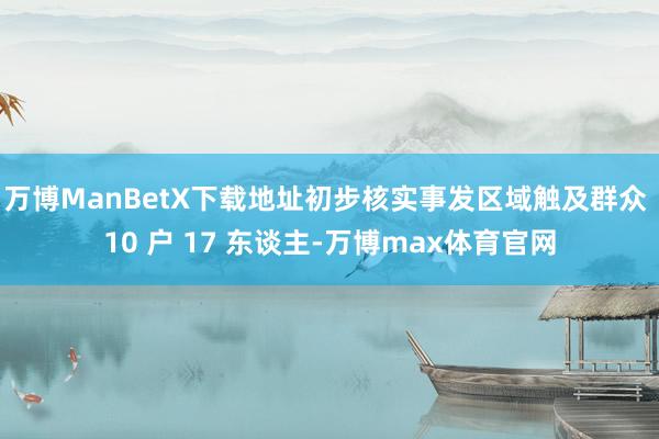 万博ManBetX下载地址初步核实事发区域触及群众 10 户 17 东谈主-万博max体育官网