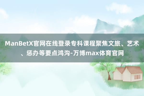 ManBetX官网在线登录专科课程聚焦文旅、艺术、惩办等要点鸿沟-万博max体育官网