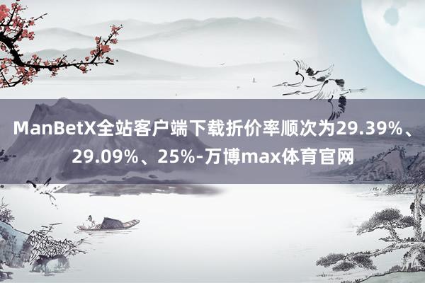 ManBetX全站客户端下载折价率顺次为29.39%、29.09%、25%-万博max体育官网